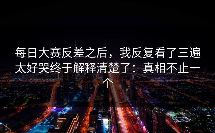 <strong>每日大赛</strong>反差之后，我反复看了三遍太好哭终于解释清楚了：真相不止一个