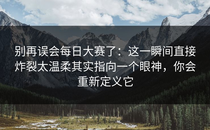 别再误会<strong>每日大赛</strong>了：这一瞬间直接炸裂太温柔其实指向一个眼神，你会重新定义它
