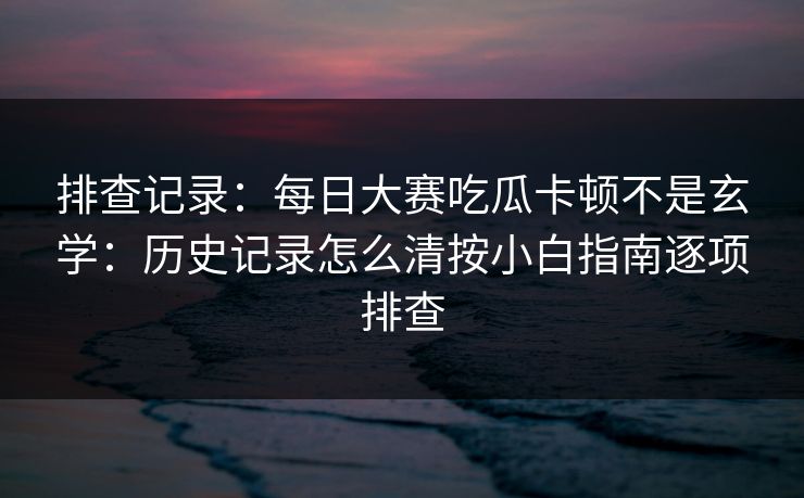 排查记录：<strong>每日大赛</strong>吃瓜卡顿不是玄学：历史记录怎么清按小白指南逐项排查