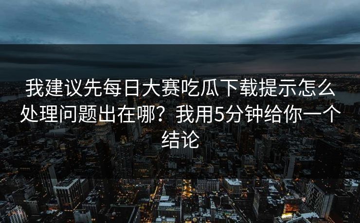 我建议先<strong>每日大赛</strong>吃瓜下载提示怎么处理问题出在哪？我用5分钟给你一个结论