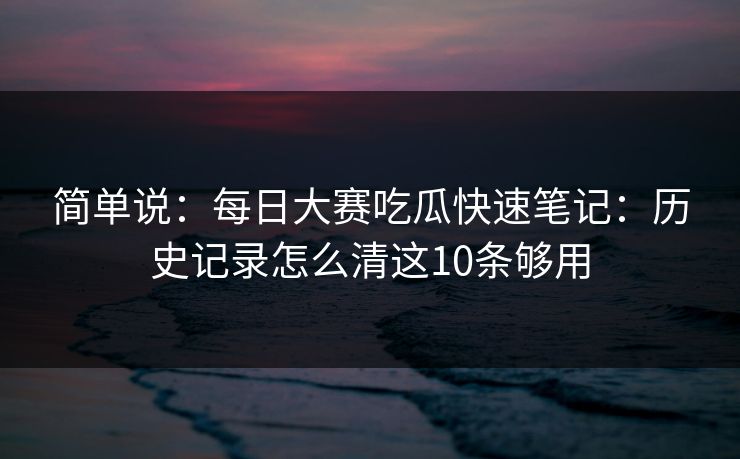 简单说：<strong>每日大赛</strong>吃瓜快速笔记：历史记录怎么清这10条够用