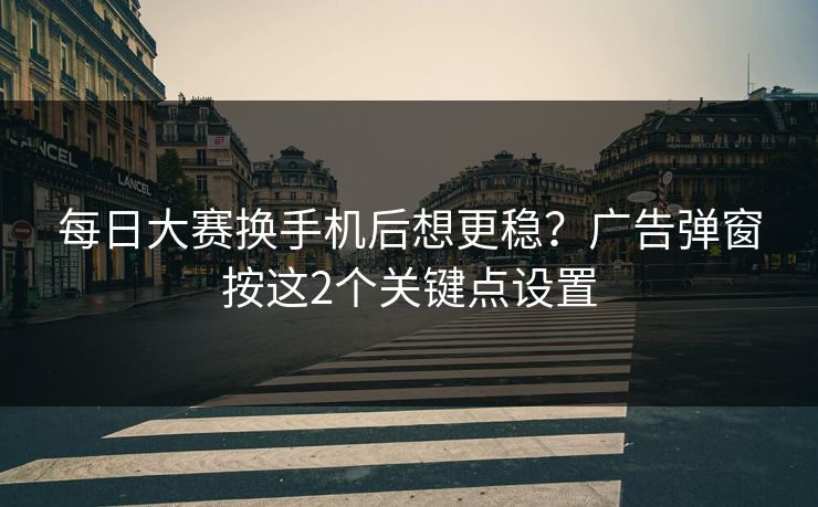 <strong>每日大赛</strong>换手机后想更稳？广告弹窗按这2个关键点设置