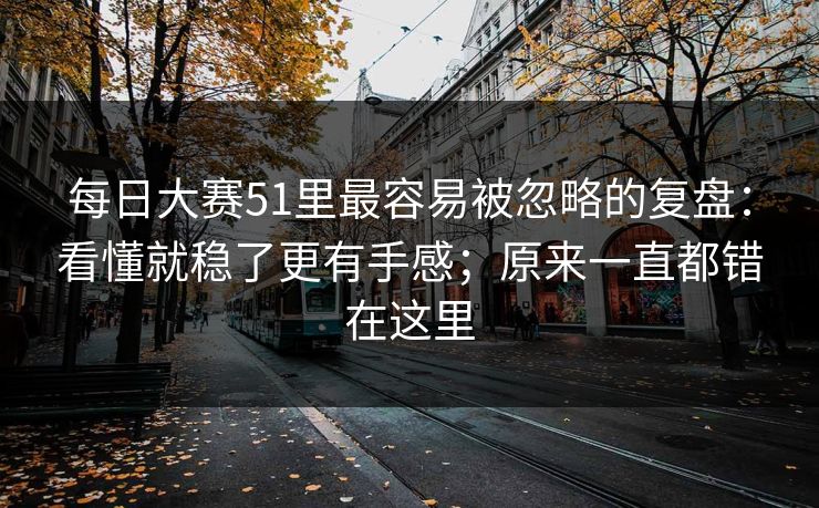 <strong>每日大赛</strong>51里最容易被忽略的复盘：看懂就稳了更有手感；原来一直都错在这里