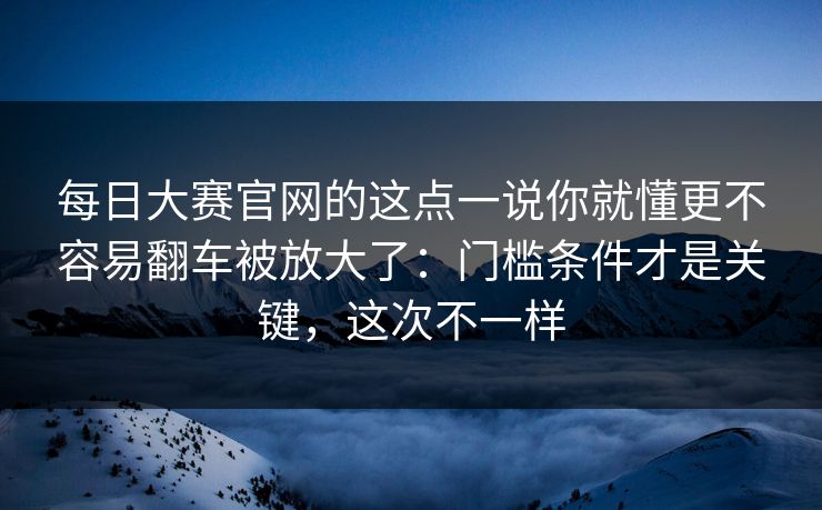 <strong>每日大赛</strong>官网的这点一说你就懂更不容易翻车被放大了：门槛条件才是关键，这次不一样