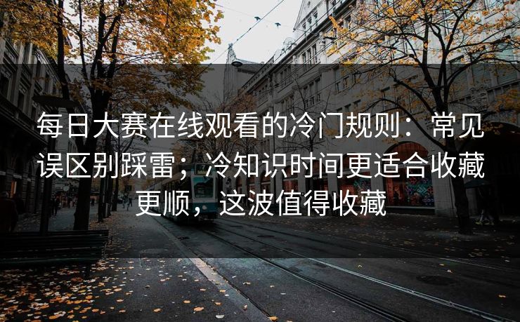 <strong>每日大赛</strong>在线观看的冷门规则：常见误区别踩雷；冷知识时间更适合收藏更顺，这波值得收藏