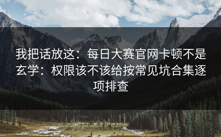 我把话放这：<strong>每日大赛</strong>官网卡顿不是玄学：权限该不该给按常见坑合集逐项排查