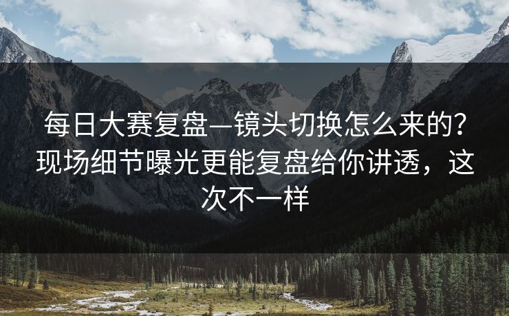 <strong>每日大赛</strong>复盘—镜头切换怎么来的？现场细节曝光更能复盘给你讲透，这次不一样