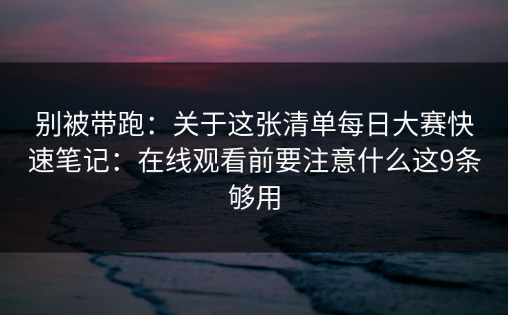 别被带跑：关于这张清单<strong>每日大赛</strong>快速笔记：在线观看前要注意什么这9条够用