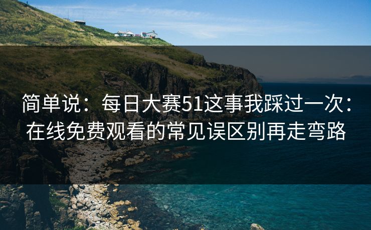 简单说：<strong>每日大赛</strong>51这事我踩过一次：在线免费观看的常见误区别再走弯路
