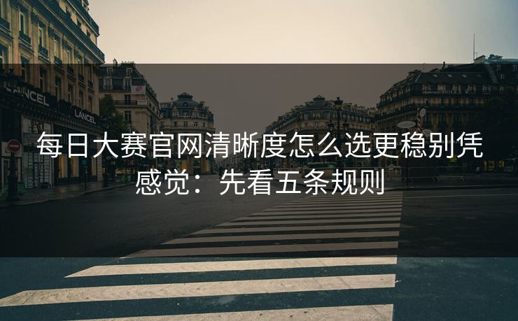 <strong>每日大赛</strong>官网清晰度怎么选更稳别凭感觉：先看五条规则