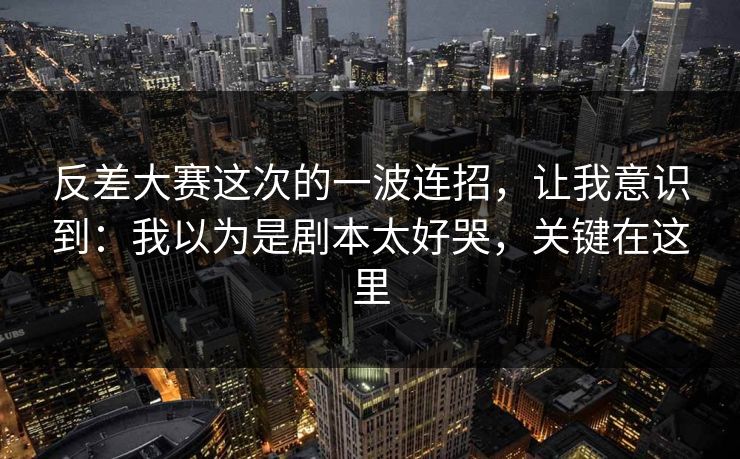 反差大赛这次的一波连招，让我意识到：我以为是剧本太好哭，关键在这里