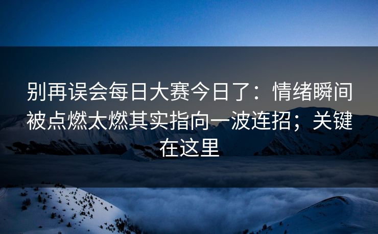 别再误会<strong>每日大赛</strong>今日了：情绪瞬间被点燃太燃其实指向一波连招；关键在这里