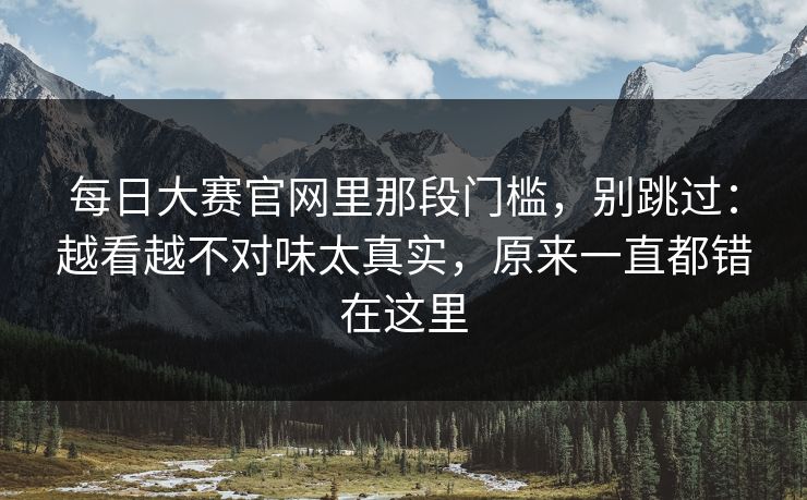 <strong>每日大赛</strong>官网里那段门槛，别跳过：越看越不对味太真实，原来一直都错在这里