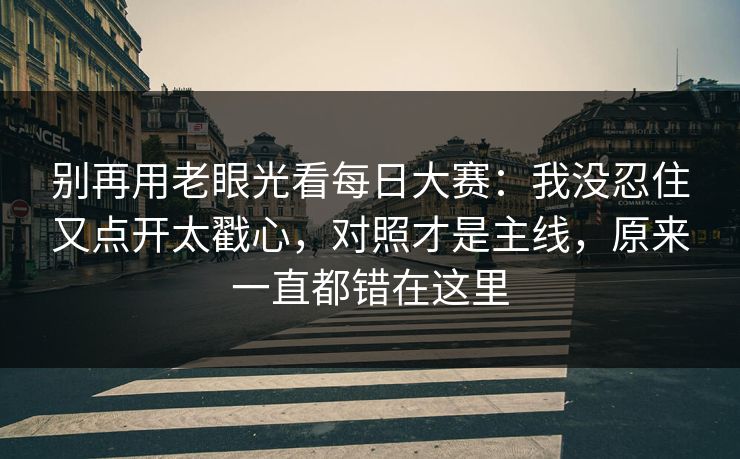 别再用老眼光看<strong>每日大赛</strong>：我没忍住又点开太戳心，对照才是主线，原来一直都错在这里
