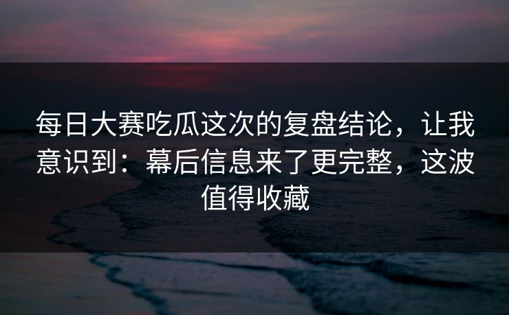 <strong>每日大赛</strong>吃瓜这次的复盘结论，让我意识到：幕后信息来了更完整，这波值得收藏