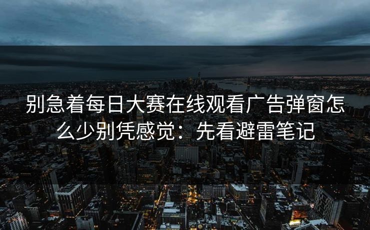 别急着<strong>每日大赛</strong>在线观看广告弹窗怎么少别凭感觉：先看避雷笔记