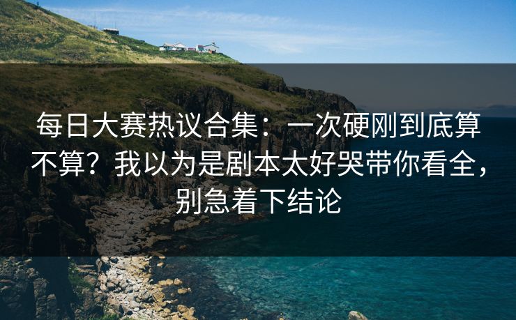 每日大赛热议合集：一次硬刚到底算不算？我以为是剧本太好哭带你看全，别急着下结论