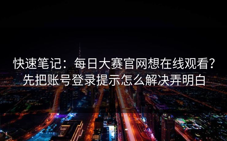 快速笔记：<strong>每日大赛</strong>官网想在线观看？先把账号登录提示怎么解决弄明白