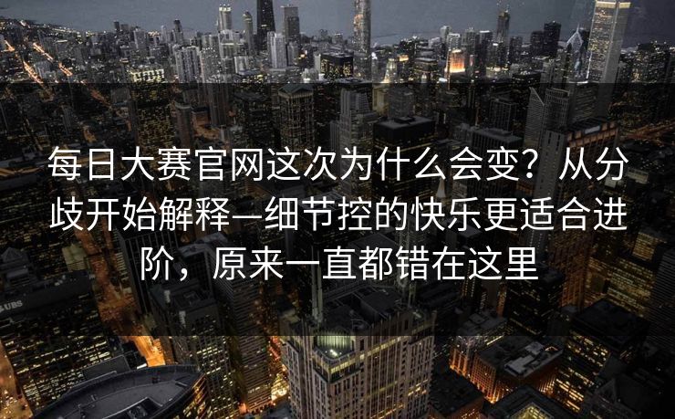 <strong>每日大赛</strong>官网这次为什么会变？从分歧开始解释—细节控的快乐更适合进阶，原来一直都错在这里