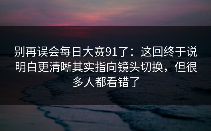 别再误会<strong>每日大赛</strong>91了：这回终于说明白更清晰其实指向镜头切换，但很多人都看错了