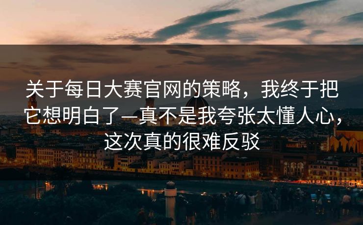 关于<strong>每日大赛</strong>官网的策略，我终于把它想明白了—真不是我夸张太懂人心，这次真的很难反驳