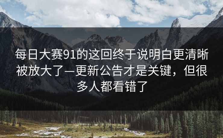 <strong>每日大赛</strong>91的这回终于说明白更清晰被放大了—更新公告才是关键，但很多人都看错了