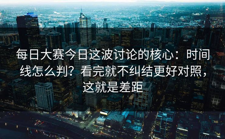 <strong>每日大赛</strong>今日这波讨论的核心：时间线怎么判？看完就不纠结更好对照，这就是差距