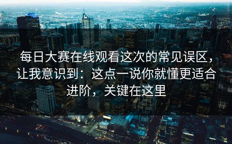 <strong>每日大赛</strong>在线观看这次的常见误区，让我意识到：这点一说你就懂更适合进阶，关键在这里