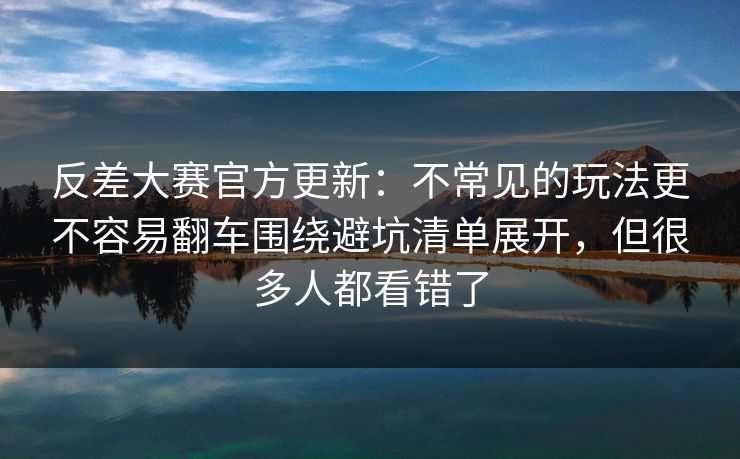 反差大赛官方更新：不常见的玩法更不容易翻车围绕避坑清单展开，但很多人都看错了