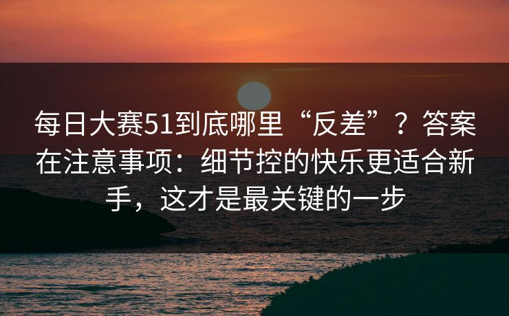 <strong>每日大赛</strong>51到底哪里“反差”？答案在注意事项：细节控的快乐更适合新手，这才是最关键的一步