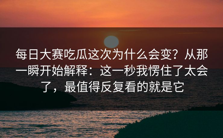 <strong>每日大赛</strong>吃瓜这次为什么会变？从那一瞬开始解释：这一秒我愣住了太会了，最值得反复看的就是它