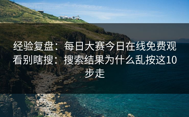 经验复盘：<strong>每日大赛</strong>今日在线免费观看别瞎搜：搜索结果为什么乱按这10步走