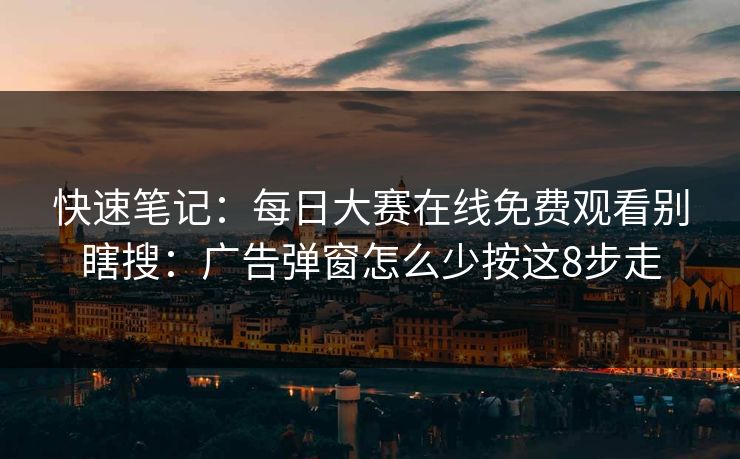 快速笔记：<strong>每日大赛</strong>在线免费观看别瞎搜：广告弹窗怎么少按这8步走