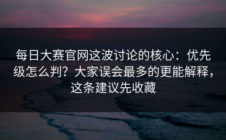 <strong>每日大赛</strong>官网这波讨论的核心：优先级怎么判？大家误会最多的更能解释，这条建议先收藏