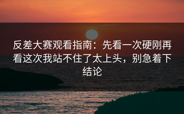 反差大赛观看指南：先看一次硬刚再看这次我站不住了太上头，别急着下结论
