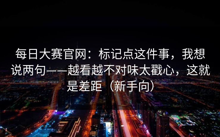 <strong>每日大赛</strong>官网：标记点这件事，我想说两句——越看越不对味太戳心，这就是差距（新手向）