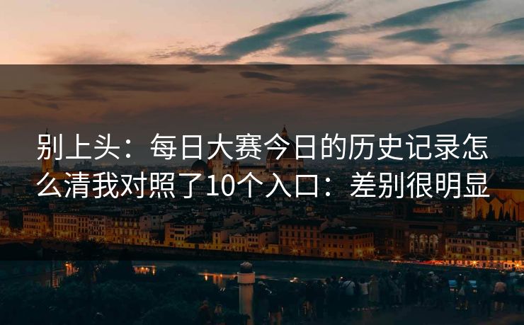 别上头：<strong>每日大赛</strong>今日的历史记录怎么清我对照了10个入口：差别很明显