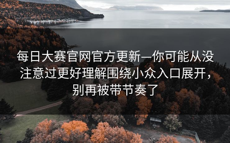<strong>每日大赛</strong>官网官方更新—你可能从没注意过更好理解围绕小众入口展开，别再被带节奏了