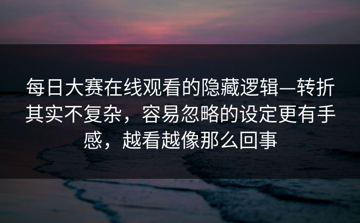 <strong>每日大赛</strong>在线观看的隐藏逻辑—转折其实不复杂，容易忽略的设定更有手感，越看越像那么回事