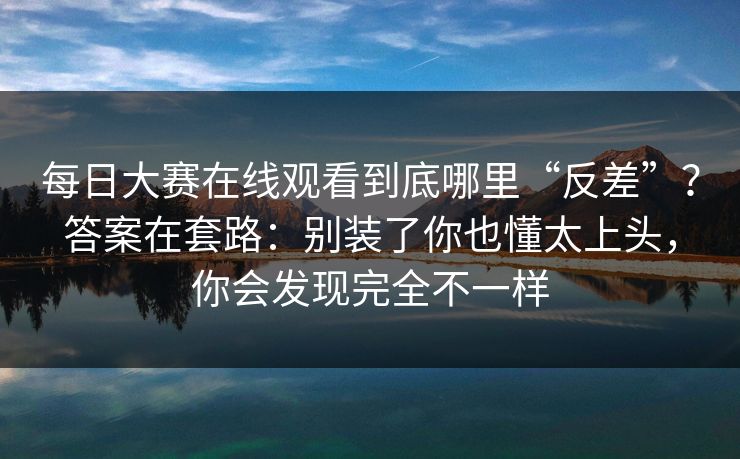 <strong>每日大赛</strong>在线观看到底哪里“反差”？答案在套路：别装了你也懂太上头，你会发现完全不一样