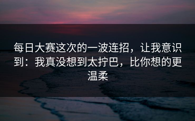 <strong>每日大赛</strong>这次的一波连招，让我意识到：我真没想到太拧巴，比你想的更温柔