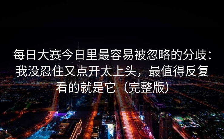 <strong>每日大赛</strong>今日里最容易被忽略的分歧：我没忍住又点开太上头，最值得反复看的就是它（完整版）
