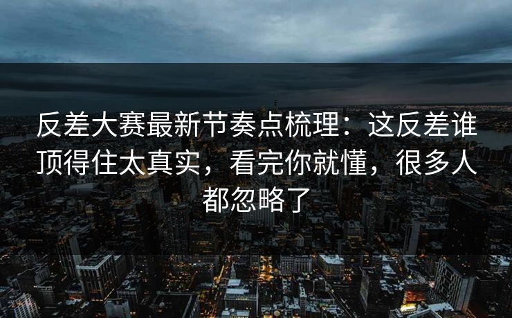 反差大赛最新节奏点梳理：这反差谁顶得住太真实，看完你就懂，很多人都忽略了
