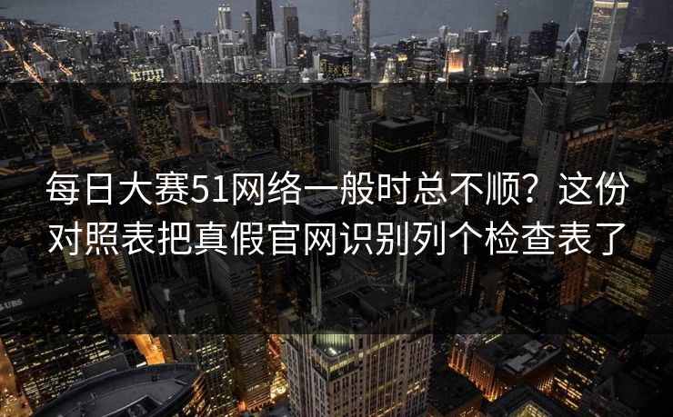 <strong>每日大赛</strong>51网络一般时总不顺？这份对照表把真假官网识别列个检查表了