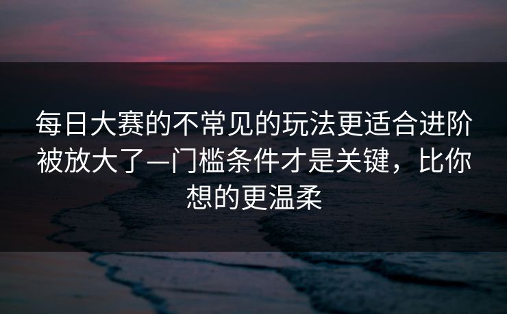 <strong>每日大赛</strong>的不常见的玩法更适合进阶被放大了—门槛条件才是关键，比你想的更温柔