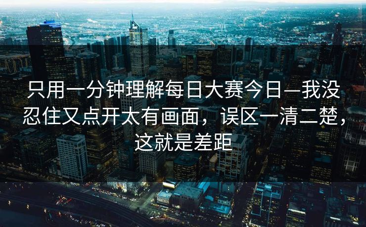 只用一分钟理解<strong>每日大赛</strong>今日—我没忍住又点开太有画面，误区一清二楚，这就是差距