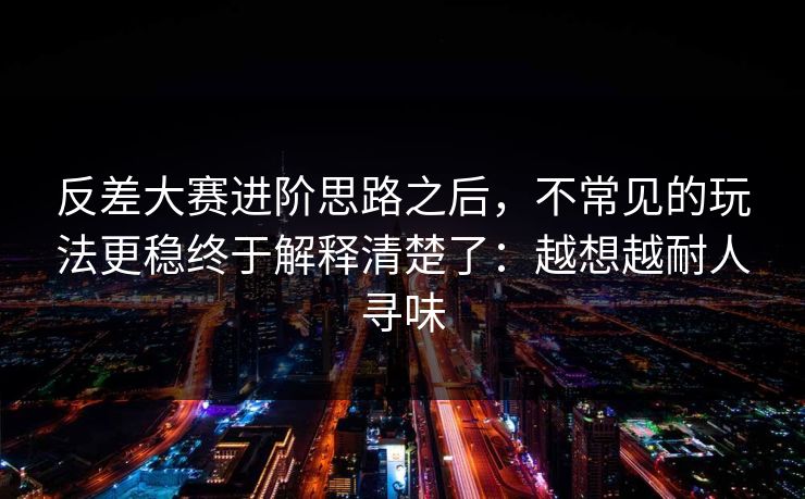 反差大赛进阶思路之后，不常见的玩法更稳终于解释清楚了：越想越耐人寻味