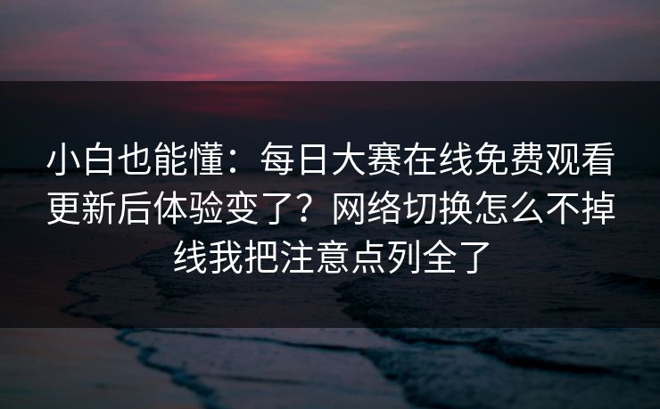 小白也能懂：<strong>每日大赛</strong>在线免费观看更新后体验变了？网络切换怎么不掉线我把注意点列全了