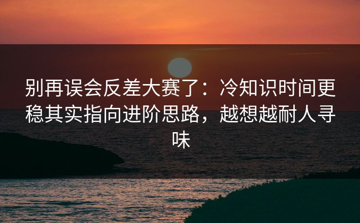 别再误会反差大赛了：冷知识时间更稳其实指向进阶思路，越想越耐人寻味