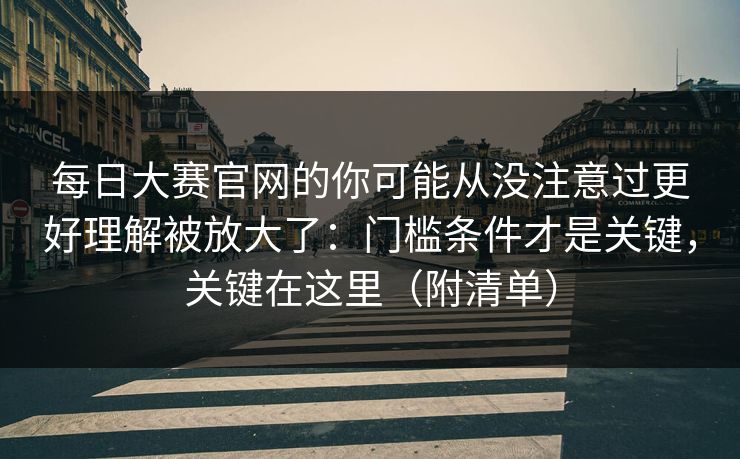 <strong>每日大赛</strong>官网的你可能从没注意过更好理解被放大了：门槛条件才是关键，关键在这里（附清单）
